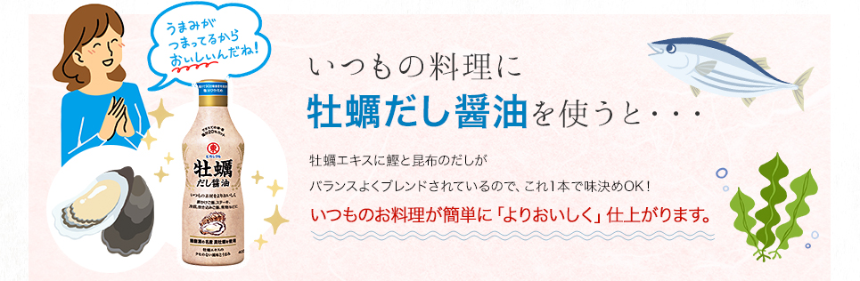 いつもの料理に牡蠣だし醤油を使うと・・・牡蠣エキスに鰹と昆布のだしがバランスよくブレンドされているので、これ1本で味決めOK!いつものお料理が簡単に「よりおいしく」仕上がります。