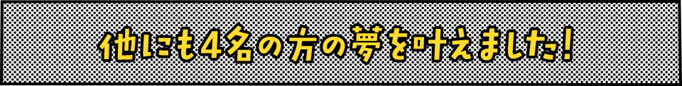 他にも4名の方の夢を叶えました！