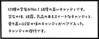 砂糖の含有がNo.1 純度の高いキャンディです。 宝石の味、純露。気品のあるスイートなキャンディと、 香り高い紅茶の味のキャンディがペアで入った、キャンディの傑作です。