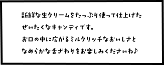 新鮮な生クリームをたっぷり使って仕上げたぜいたくなキャンディです。お口の中に広がるミルクリッチなおいしさとなめらかな舌ざ